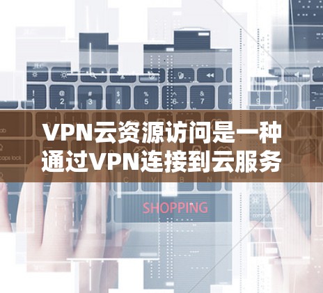 VPN云资源访问是一种通过VPN连接到云服务来远程访问外部资源的技术。以下是对此概念的详细介绍