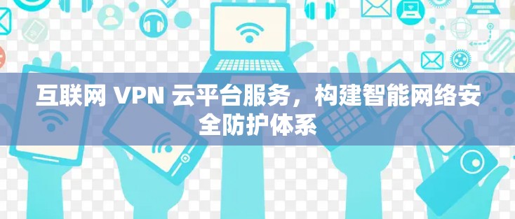 互联网 VPN 云平台服务，构建智能网络安全防护体系