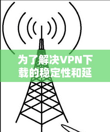 为了解决VPN下载的稳定性和延迟问题，以下是一些具体操作步骤和设置建议