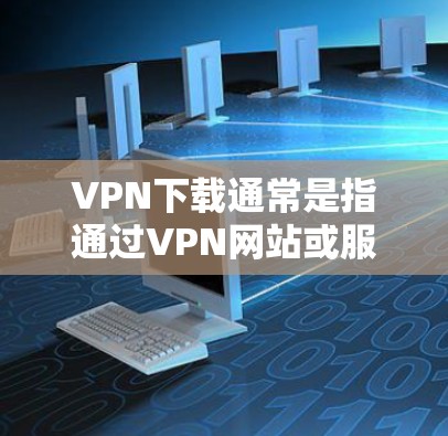 VPN下载通常是指通过VPN网站或服务下载文件的过程。如果用户对VPN下载的稳定性有疑问，可以考虑以下几点