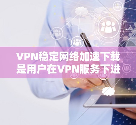 VPN稳定网络加速下载是用户在VPN服务下进行文件下载或视频资源下载的一种方式，确保下载过程稳定和安全。以下是一步步的操作指南