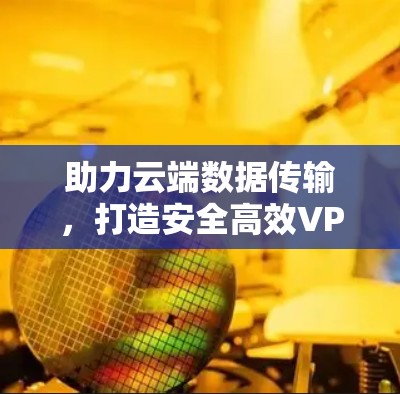 助力云端数据传输,打造安全高效VPN体验 助力云端数据传输,打造安全高效VPN体验