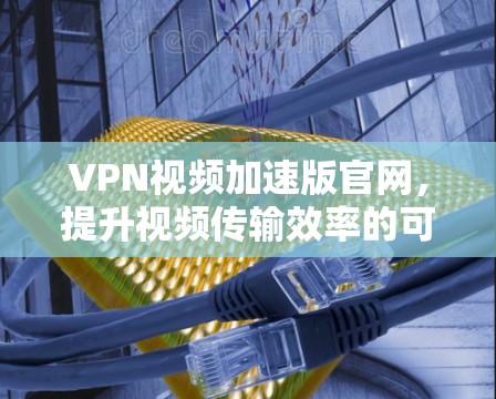 VPN视频加速版官网，提升视频传输效率的可靠解决方案