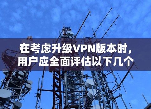 在考虑升级VPN版本时，用户应全面评估以下几个关键因素
