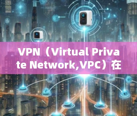 VPN（Virtual Private Network,VPC）在商务办公中的使用确实是一种强大的工具，可以实现与外部客户的通信和协作。以下是一些VPN在商务办公中的常见使用场景和注意事项