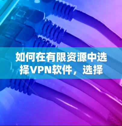 如何在有限资源中选择VPN软件，选择性、安全性和实用性