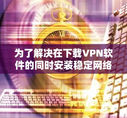 为了解决在下载VPN软件的同时安装稳定网络软件的问题，以下是一步步的解决方案