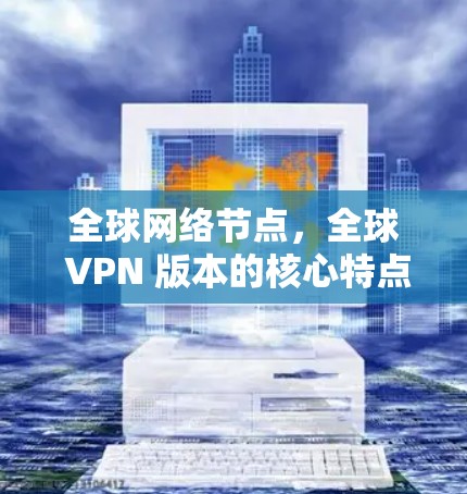 全球网络节点，全球 VPN 版本的核心特点与优势