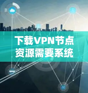 下载VPN节点资源需要系统性的步骤，以下是一步步的指南