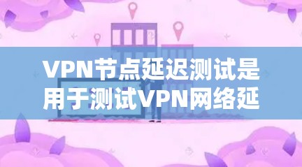 VPN节点延迟测试是用于测试VPN网络延迟性能的工具，通常通过设置延迟源（如延迟源服务器）来模拟网络延迟。以下是关于VPN节点延迟测试的常见步骤和信息
