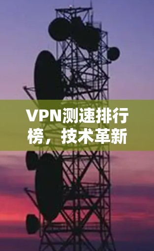 VPN测速排行榜，技术革新、安全提升与用户需求