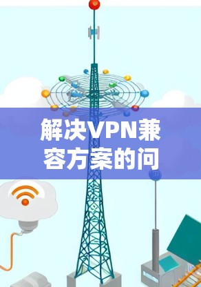 解决VPN兼容方案的问题需要按照以下步骤操作，确保数据的安全和合规性
