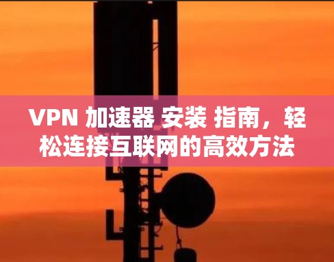 VPN 加速器 安装 指南，轻松连接互联网的高效方法