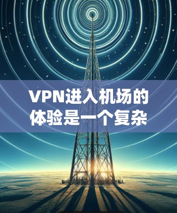 VPN进入机场的体验是一个复杂的过程，涉及多个步骤和注意事项。以下是一个系统化的指南，帮助您更好地理解和操作VPN进入机场的步骤