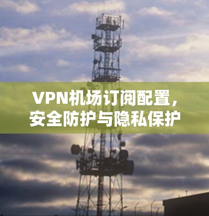 VPN机场订阅配置，安全防护与隐私保护的双轮驱动