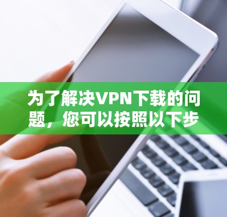 为了解决VPN下载的问题，您可以按照以下步骤进行