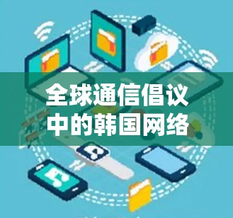 全球通信倡议中的韩国网络，构建全球连接的通信基础设施
