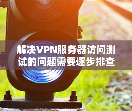解决VPN服务器访问测试的问题需要逐步排查和调整防火墙配置。以下是一些步骤和建议，帮助您解决常见问题