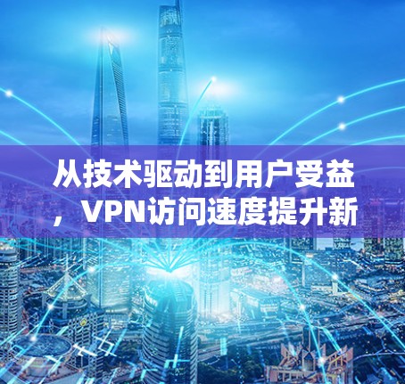 从技术驱动到用户受益，VPN访问速度提升新篇章