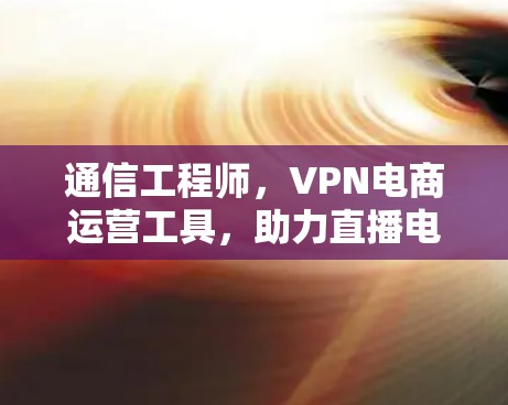 通信工程师，VPN电商运营工具，助力直播电商与跨境交易的成功