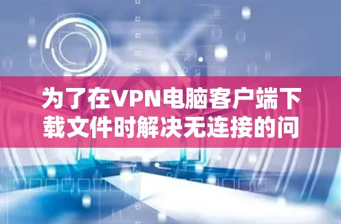 为了在VPN电脑客户端下载文件时解决无连接的问题，您可以按照以下步骤操作