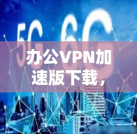 办公VPN加速版下载，助力高效办公与安全保护