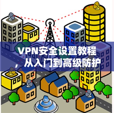 VPN安全设置教程，从入门到高级防护