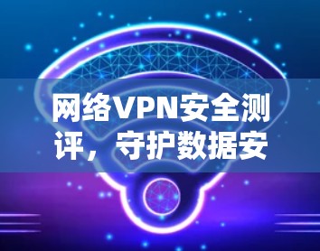 网络VPN安全测评，守护数据安全的必选项