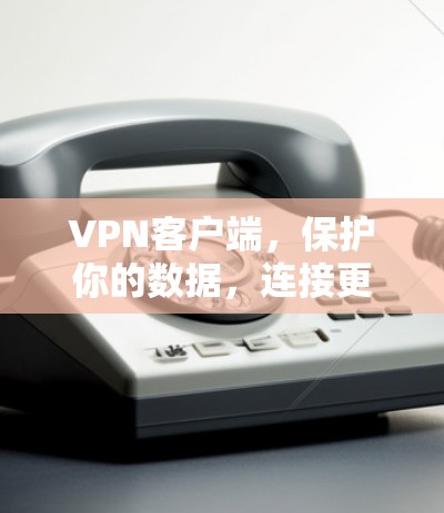 VPN客户端，保护你的数据，连接更安全的未来